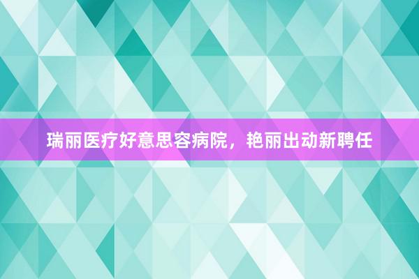 瑞丽医疗好意思容病院，艳丽出动新聘任